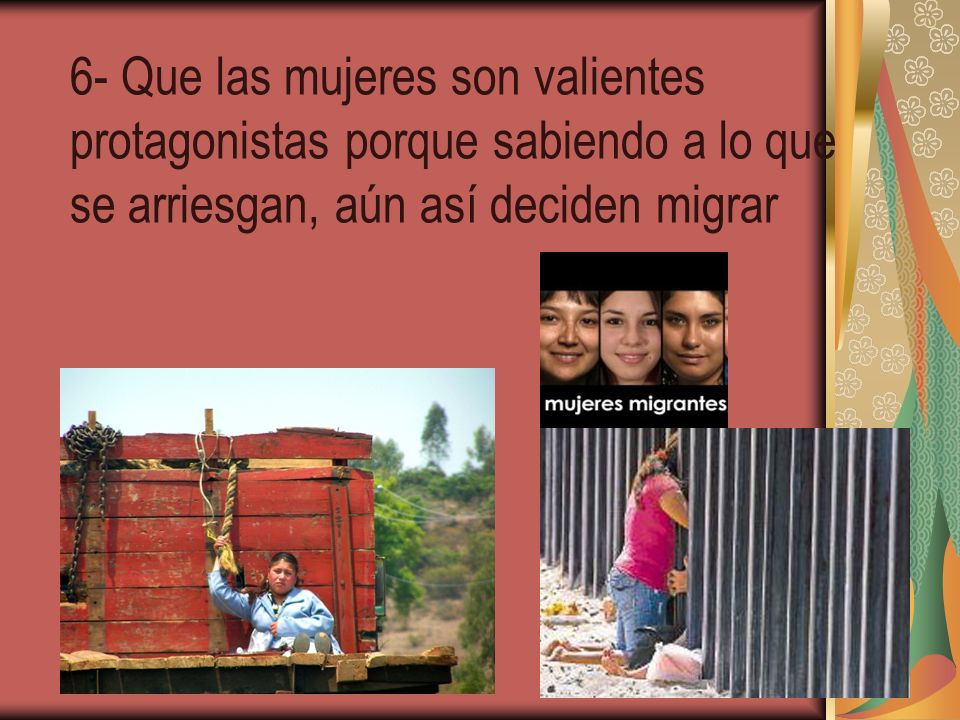 6- Que las mujeres son valientes protagonistas porque sabiendo a lo que se arriesgan, aún así deciden migrar