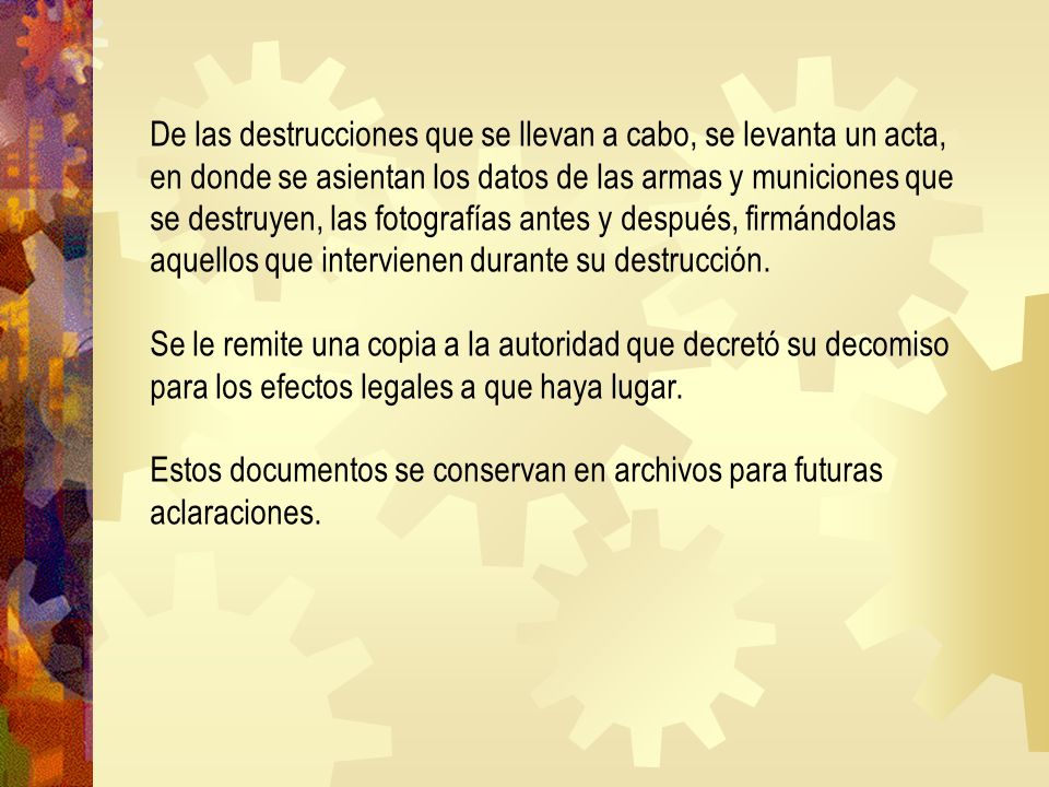 De las destrucciones que se llevan a cabo, se levanta un acta, en donde se asientan los datos de las armas y municiones que se destruyen, las fotografías antes y después, firmándolas aquellos que intervienen durante su destrucción.