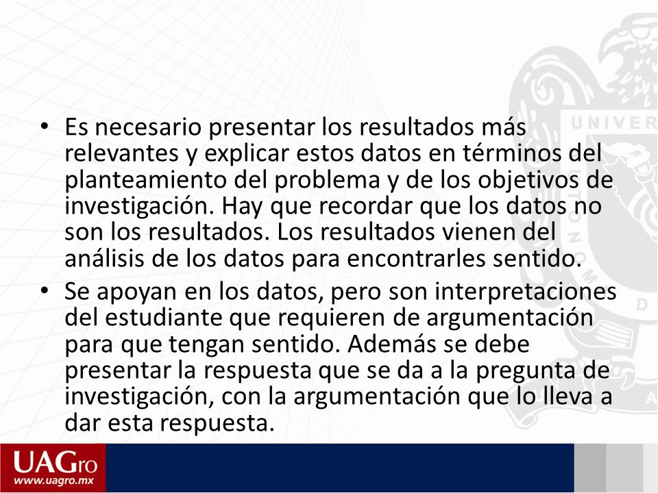 Es necesario presentar los resultados más relevantes y explicar estos datos en términos del planteamiento del problema y de los objetivos de investigación. Hay que recordar que los datos no son los resultados. Los resultados vienen del análisis de los datos para encontrarles sentido.