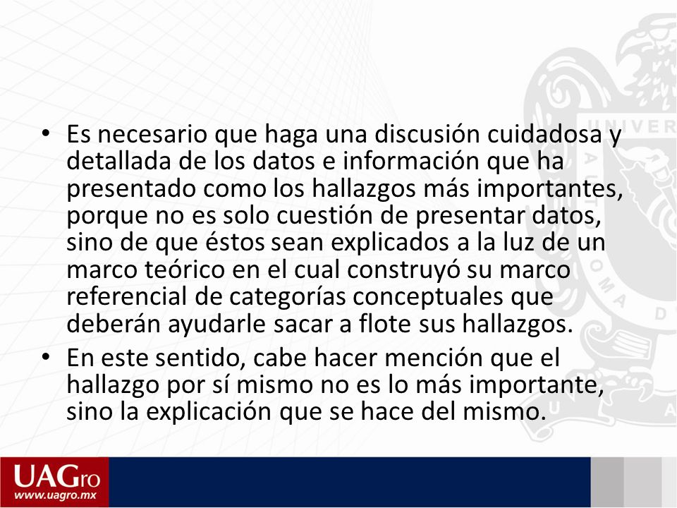 Es necesario que haga una discusión cuidadosa y detallada de los datos e información que ha presentado como los hallazgos más importantes, porque no es solo cuestión de presentar datos, sino de que éstos sean explicados a la luz de un marco teórico en el cual construyó su marco referencial de categorías conceptuales que deberán ayudarle sacar a flote sus hallazgos.