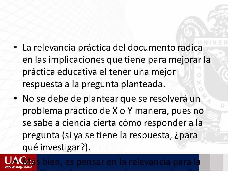 La relevancia práctica del documento radica en las implicaciones que tiene para mejorar la práctica educativa el tener una mejor respuesta a la pregunta planteada.
