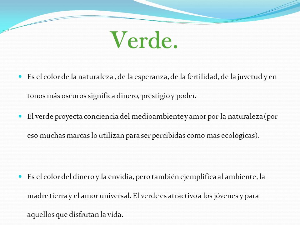 Verde. Es el color de la naturaleza , de la esperanza, de la fertilidad, de la juvetud y en tonos más oscuros significa dinero, prestigio y poder.