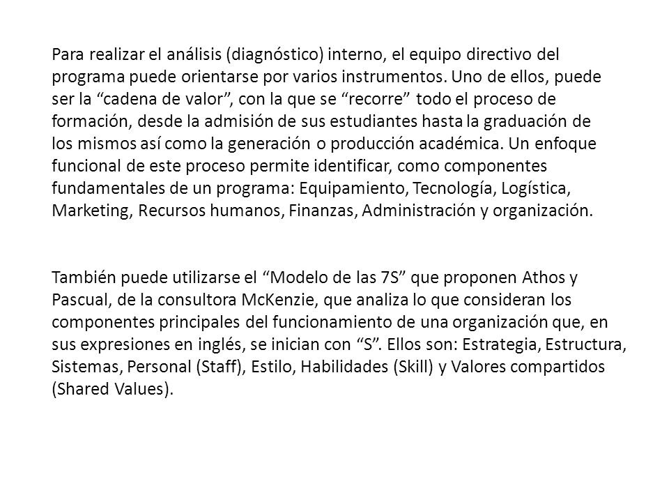 Para realizar el análisis (diagnóstico) interno, el equipo directivo del programa puede orientarse por varios instrumentos. Uno de ellos, puede ser la cadena de valor , con la que se recorre todo el proceso de formación, desde la admisión de sus estudiantes hasta la graduación de los mismos así como la generación o producción académica. Un enfoque funcional de este proceso permite identificar, como componentes fundamentales de un programa: Equipamiento, Tecnología, Logística, Marketing, Recursos humanos, Finanzas, Administración y organización.