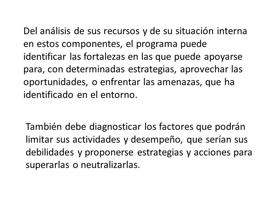 Del análisis de sus recursos y de su situación interna en estos componentes, el programa puede identificar las fortalezas en las que puede apoyarse para, con determinadas estrategias, aprovechar las oportunidades, o enfrentar las amenazas, que ha identificado en el entorno.