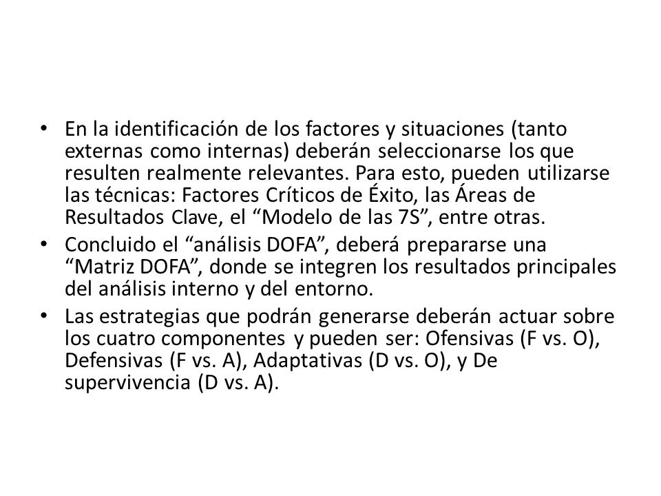 En la identificación de los factores y situaciones (tanto externas como internas) deberán seleccionarse los que resulten realmente relevantes. Para esto, pueden utilizarse las técnicas: Factores Críticos de Éxito, las Áreas de Resultados Clave, el Modelo de las 7S , entre otras.