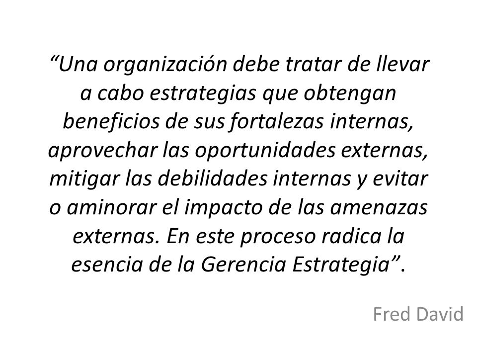 Una organización debe tratar de llevar a cabo estrategias que obtengan beneficios de sus fortalezas internas, aprovechar las oportunidades externas, mitigar las debilidades internas y evitar o aminorar el impacto de las amenazas externas. En este proceso radica la esencia de la Gerencia Estrategia .