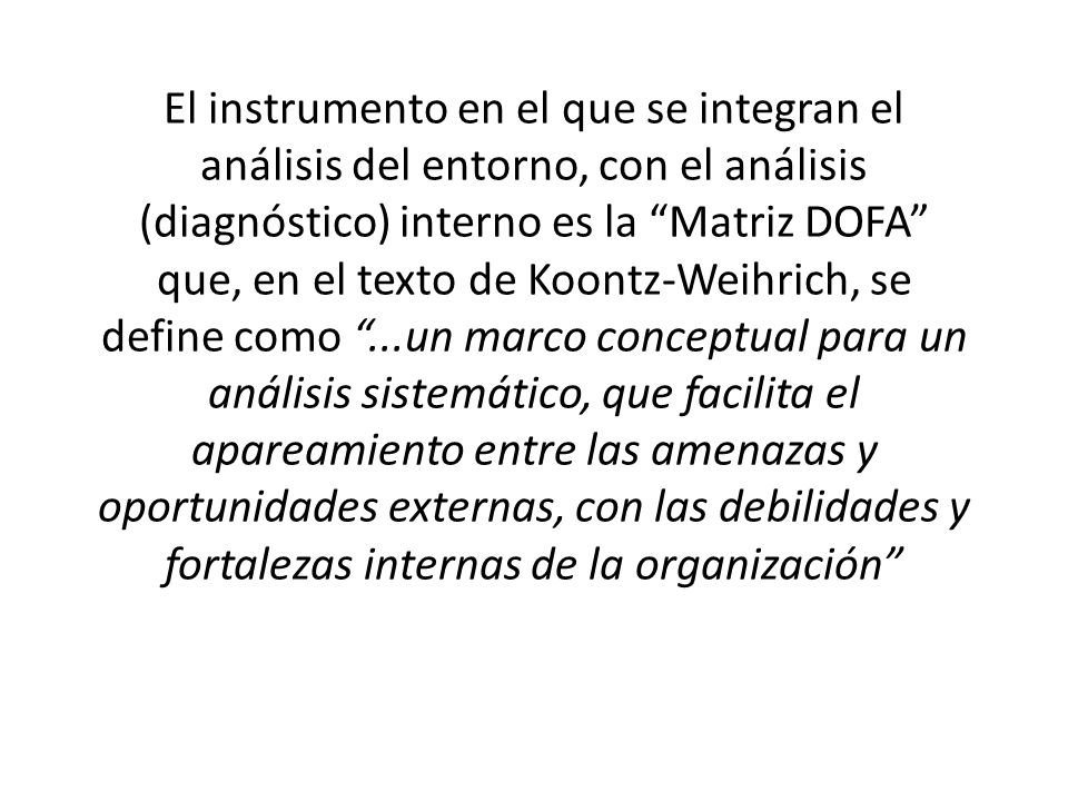 El instrumento en el que se integran el análisis del entorno, con el análisis (diagnóstico) interno es la Matriz DOFA que, en el texto de Koontz-Weihrich, se define como ...un marco conceptual para un análisis sistemático, que facilita el apareamiento entre las amenazas y oportunidades externas, con las debilidades y fortalezas internas de la organización