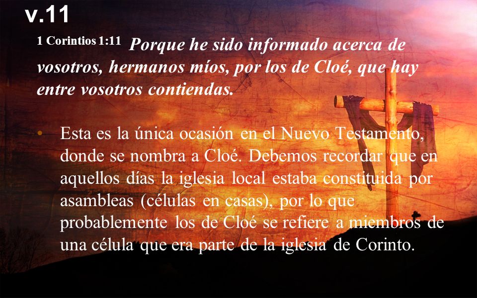 v.11 1 Corintios 1:11 Porque he sido informado acerca de vosotros, hermanos míos, por los de Cloé, que hay entre vosotros contiendas.