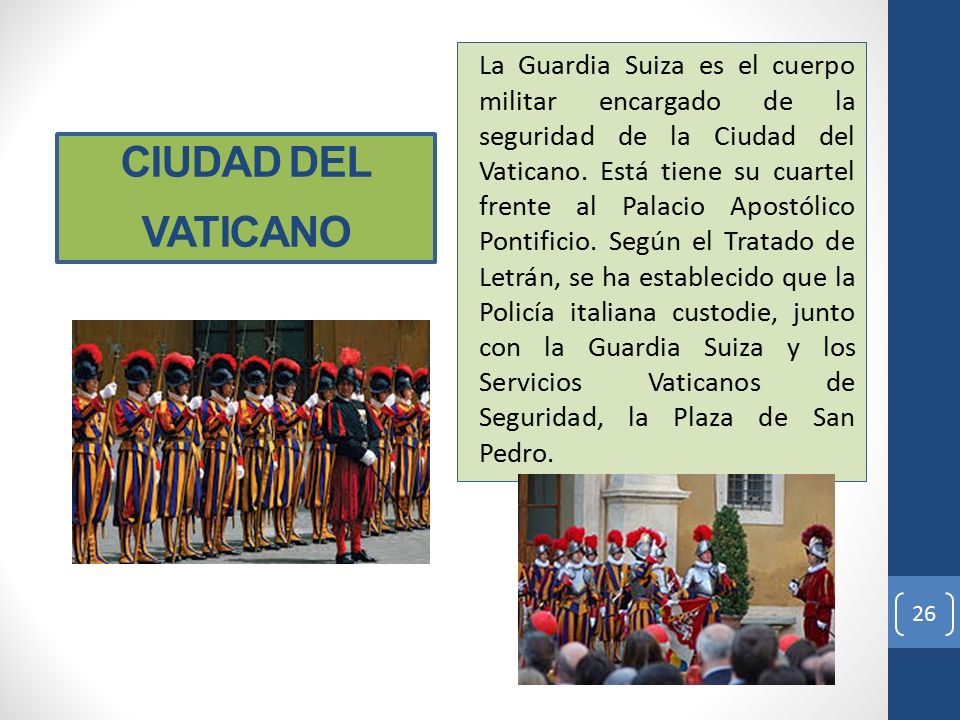 La Guardia Suiza es el cuerpo militar encargado de la seguridad de la Ciudad del Vaticano. Está tiene su cuartel frente al Palacio Apostólico Pontificio. Según el Tratado de Letrán, se ha establecido que la Policía italiana custodie, junto con la Guardia Suiza y los Servicios Vaticanos de Seguridad, la Plaza de San Pedro.