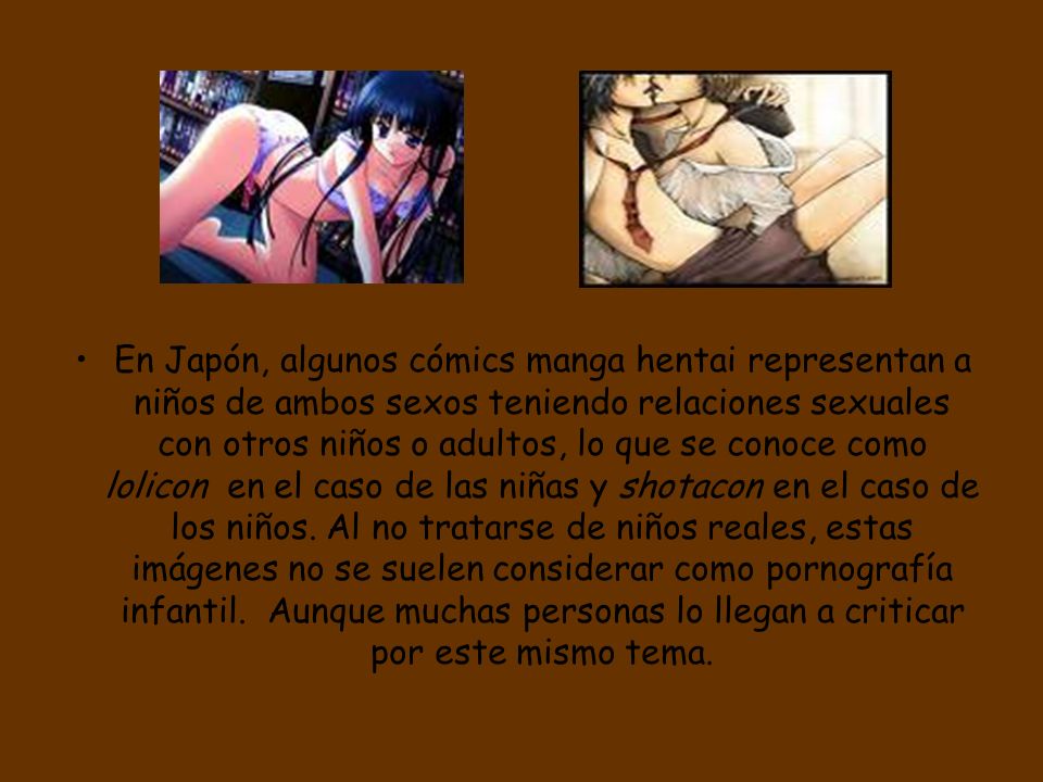 En Japón, algunos cómics manga hentai representan a niños de ambos sexos teniendo relaciones sexuales con otros niños o adultos, lo que se conoce como lolicon en el caso de las niñas y shotacon en el caso de los niños.