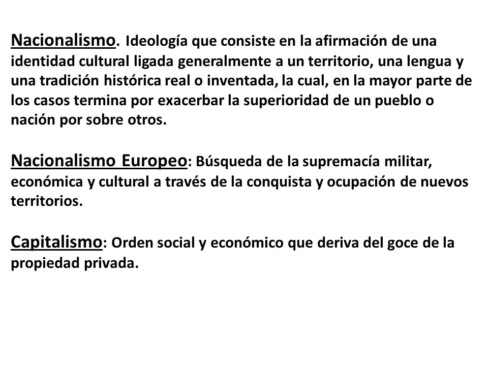 Nacionalismo. Ideología que consiste en la afirmación de una identidad cultural ligada generalmente a un territorio, una lengua y una tradición histórica real o inventada, la cual, en la mayor parte de los casos termina por exacerbar la superioridad de un pueblo o nación por sobre otros.
