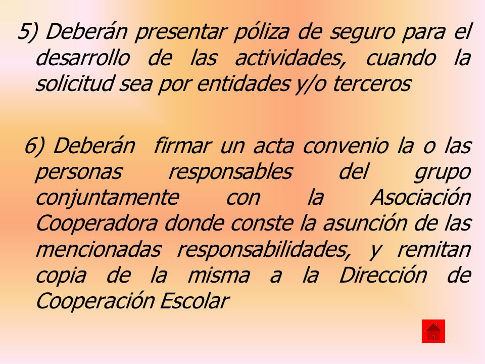 5) Deberán presentar póliza de seguro para el desarrollo de las actividades, cuando la solicitud sea por entidades y/o terceros 6) Deberán firmar un acta convenio la o las personas responsables del grupo conjuntamente con la Asociación Cooperadora donde conste la asunción de las mencionadas responsabilidades, y remitan copia de la misma a la Dirección de Cooperación Escolar