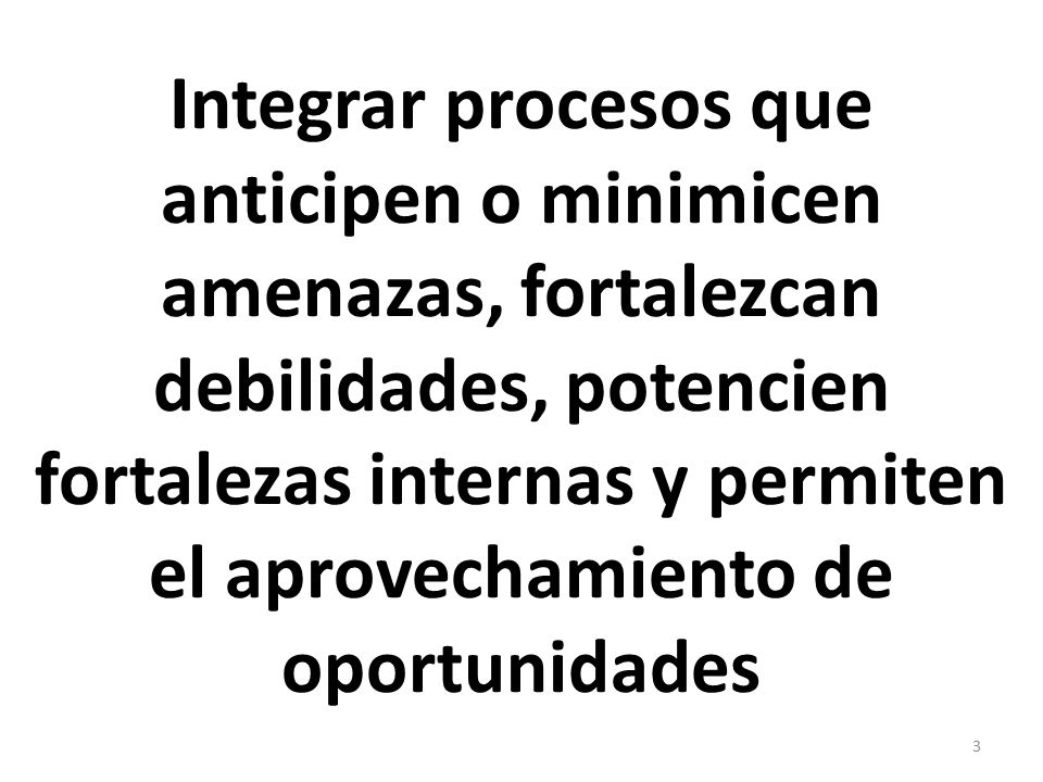 Integrar procesos que anticipen o minimicen amenazas, fortalezcan debilidades, potencien fortalezas internas y permiten el aprovechamiento de oportunidades