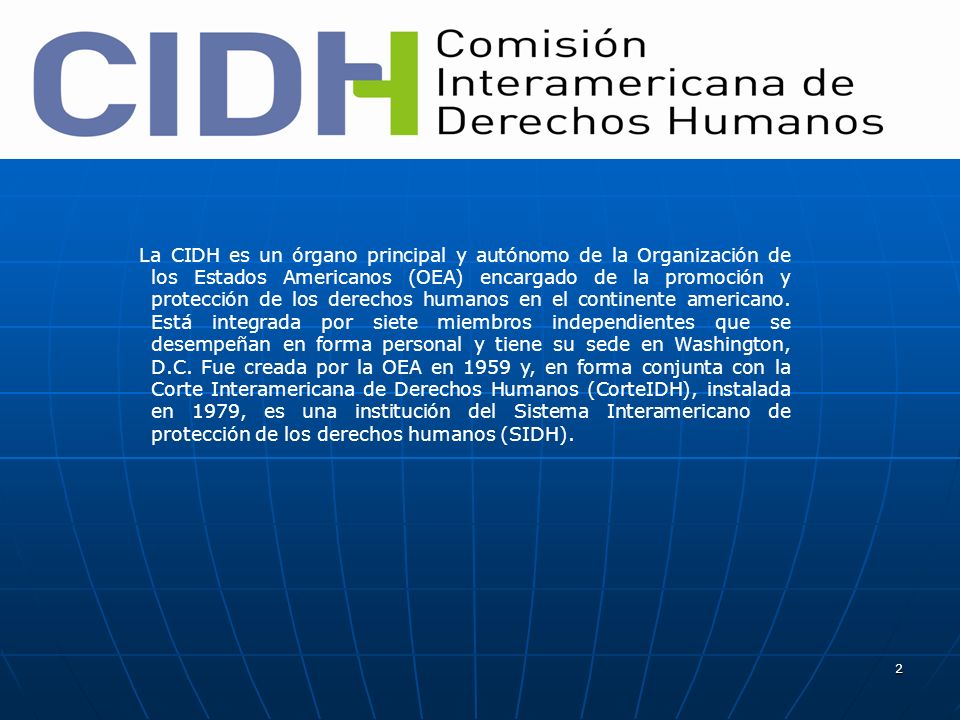 La CIDH es un órgano principal y autónomo de la Organización de los Estados Americanos (OEA) encargado de la promoción y protección de los derechos humanos en el continente americano.