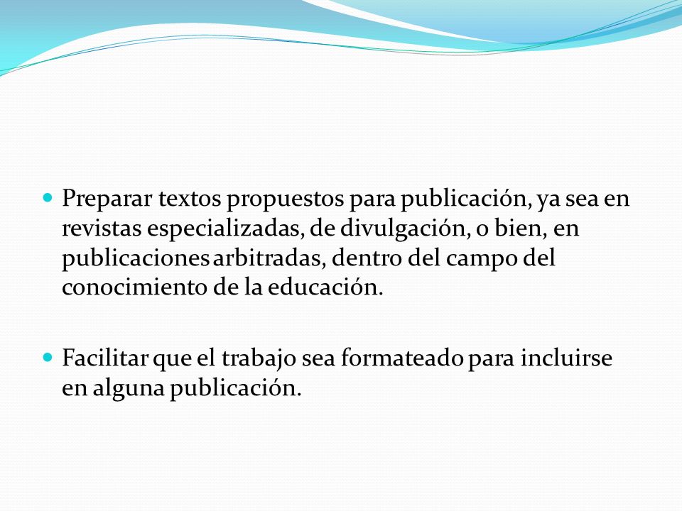 Preparar textos propuestos para publicación, ya sea en revistas especializadas, de divulgación, o bien, en publicaciones arbitradas, dentro del campo del conocimiento de la educación.