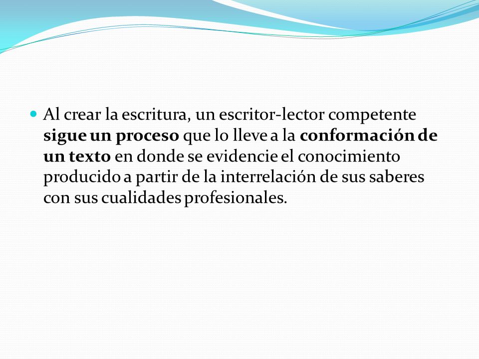 Al crear la escritura, un escritor-lector competente sigue un proceso que lo lleve a la conformación de un texto en donde se evidencie el conocimiento producido a partir de la interrelación de sus saberes con sus cualidades profesionales.