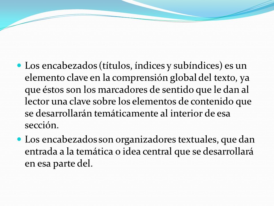 Los encabezados (títulos, índices y subíndices) es un elemento clave en la comprensión global del texto, ya que éstos son los marcadores de sentido que le dan al lector una clave sobre los elementos de contenido que se desarrollarán temáticamente al interior de esa sección.