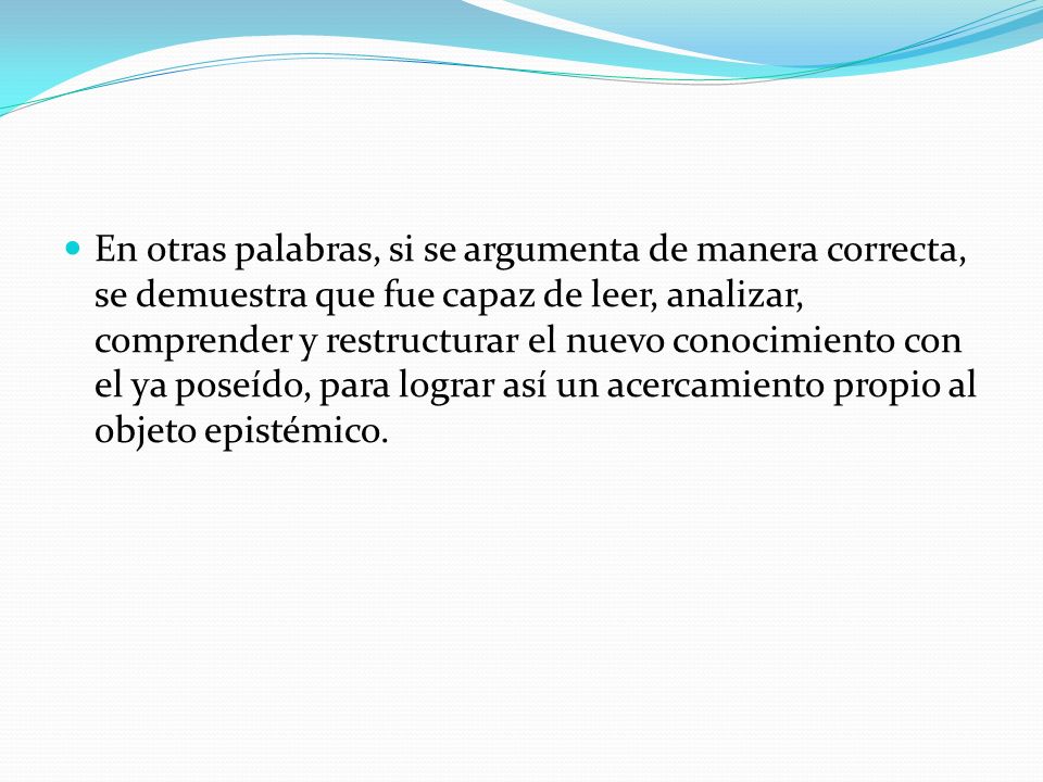 En otras palabras, si se argumenta de manera correcta, se demuestra que fue capaz de leer, analizar, comprender y restructurar el nuevo conocimiento con el ya poseído, para lograr así un acercamiento propio al objeto epistémico.