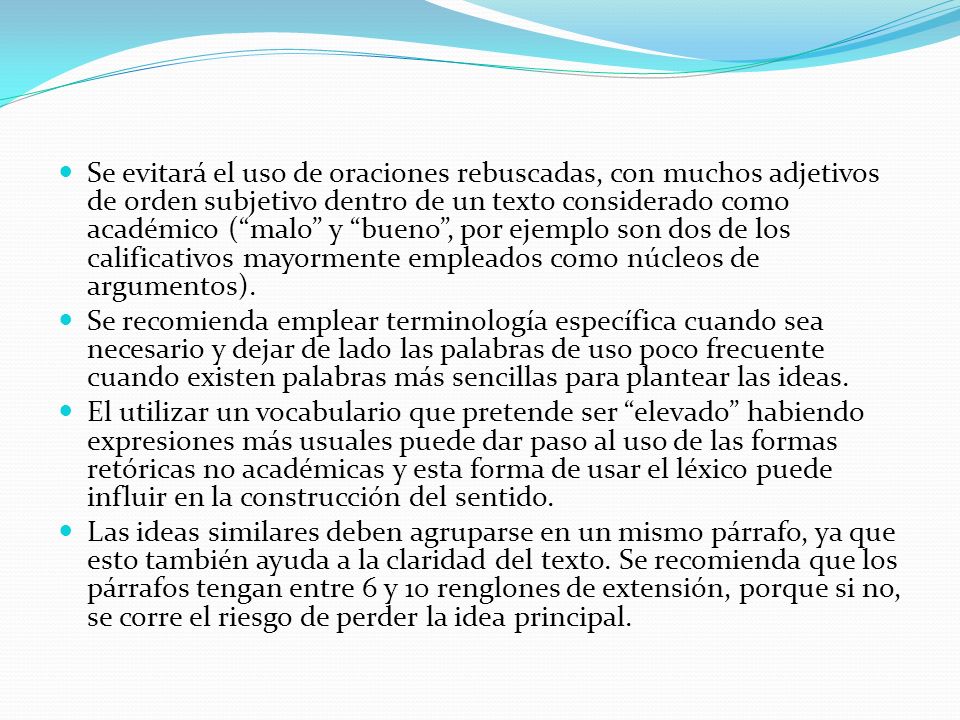 Se evitará el uso de oraciones rebuscadas, con muchos adjetivos de orden subjetivo dentro de un texto considerado como académico ( malo y bueno , por ejemplo son dos de los calificativos mayormente empleados como núcleos de argumentos).