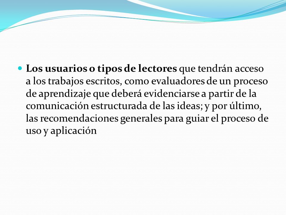 Los usuarios o tipos de lectores que tendrán acceso a los trabajos escritos, como evaluadores de un proceso de aprendizaje que deberá evidenciarse a partir de la comunicación estructurada de las ideas; y por último, las recomendaciones generales para guiar el proceso de uso y aplicación