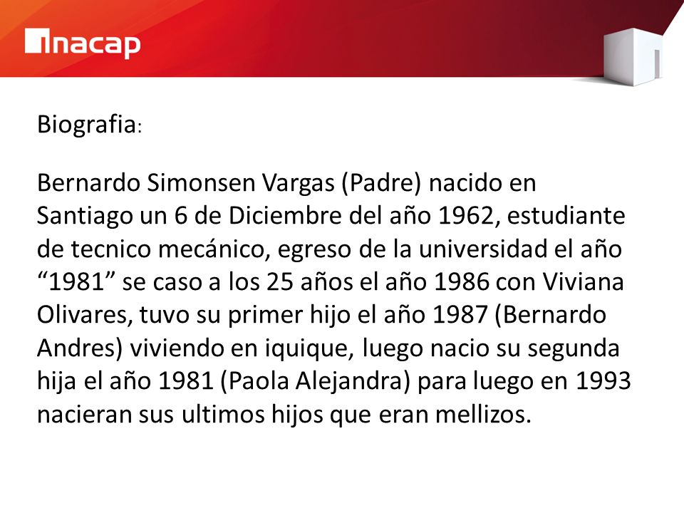 Biografia: Bernardo Simonsen Vargas (Padre) nacido en Santiago un 6 de Diciembre del año 1962, estudiante de tecnico mecánico, egreso de la universidad el año 1981 se caso a los 25 años el año 1986 con Viviana Olivares, tuvo su primer hijo el año 1987 (Bernardo Andres) viviendo en iquique, luego nacio su segunda hija el año 1981 (Paola Alejandra) para luego en 1993 nacieran sus ultimos hijos que eran mellizos.