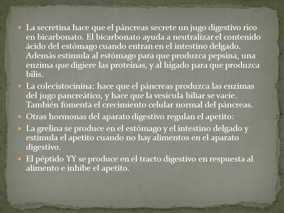 La secretina hace que el páncreas secrete un jugo digestivo rico en bicarbonato. El bicarbonato ayuda a neutralizar el contenido ácido del estómago cuando entran en el intestino delgado. Además estimula al estómago para que produzca pepsina, una enzima que digiere las proteínas, y al hígado para que produzca bilis.