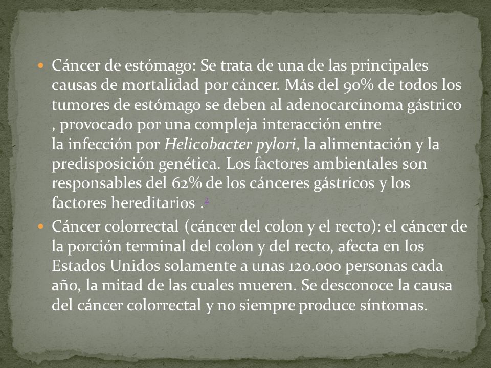 Cáncer de estómago: Se trata de una de las principales causas de mortalidad por cáncer. Más del 90% de todos los tumores de estómago se deben al adenocarcinoma gástrico , provocado por una compleja interacción entre la infección por Helicobacter pylori, la alimentación y la predisposición genética. Los factores ambientales son responsables del 62% de los cánceres gástricos y los factores hereditarios .2