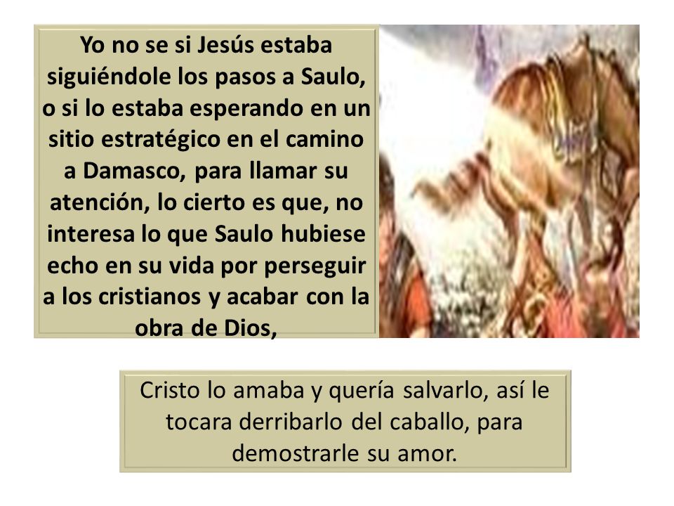 Yo no se si Jesús estaba siguiéndole los pasos a Saulo, o si lo estaba esperando en un sitio estratégico en el camino a Damasco, para llamar su atención, lo cierto es que, no interesa lo que Saulo hubiese echo en su vida por perseguir a los cristianos y acabar con la obra de Dios,