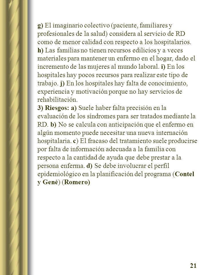 g) El imaginario colectivo (paciente, familiares y profesionales de la salud) considera al servicio de RD como de menor calidad con respecto a los hospitalarios. h) Las familias no tienen recursos edilicios y a veces materiales para mantener un enfermo en el hogar, dado el incremento de las mujeres al mundo laboral. i) En los hospitales hay pocos recursos para realizar este tipo de trabajo. j) En los hospitales hay falta de conocimiento, experiencia y motivación porque no hay servicios de rehabilitación.