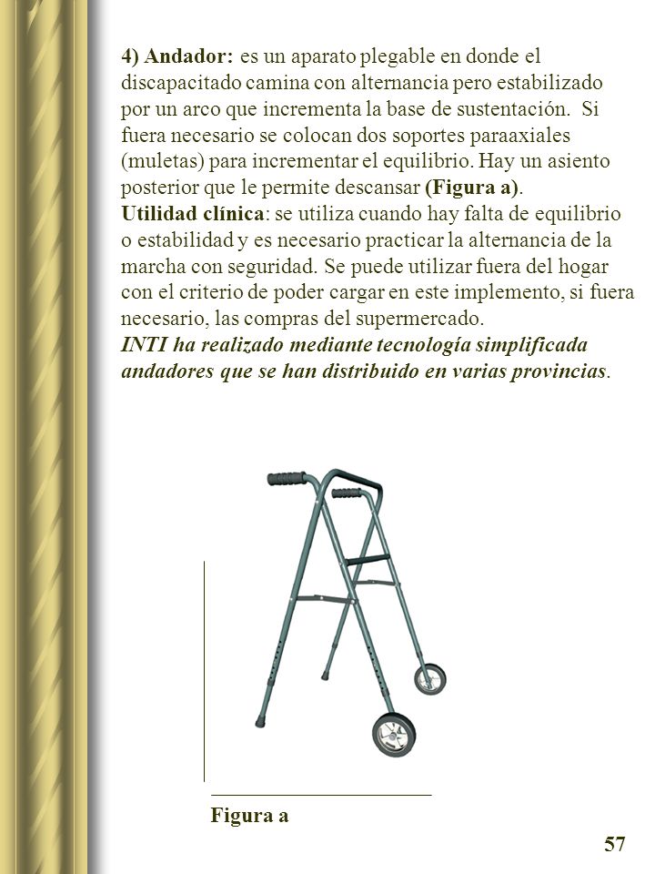 4) Andador: es un aparato plegable en donde el discapacitado camina con alternancia pero estabilizado por un arco que incrementa la base de sustentación. Si fuera necesario se colocan dos soportes paraaxiales (muletas) para incrementar el equilibrio. Hay un asiento posterior que le permite descansar (Figura a).