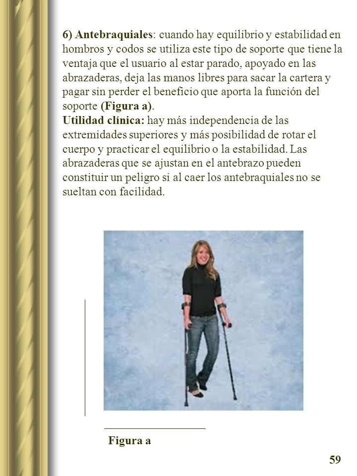 6) Antebraquiales: cuando hay equilibrio y estabilidad en hombros y codos se utiliza este tipo de soporte que tiene la ventaja que el usuario al estar parado, apoyado en las abrazaderas, deja las manos libres para sacar la cartera y pagar sin perder el beneficio que aporta la función del soporte (Figura a).