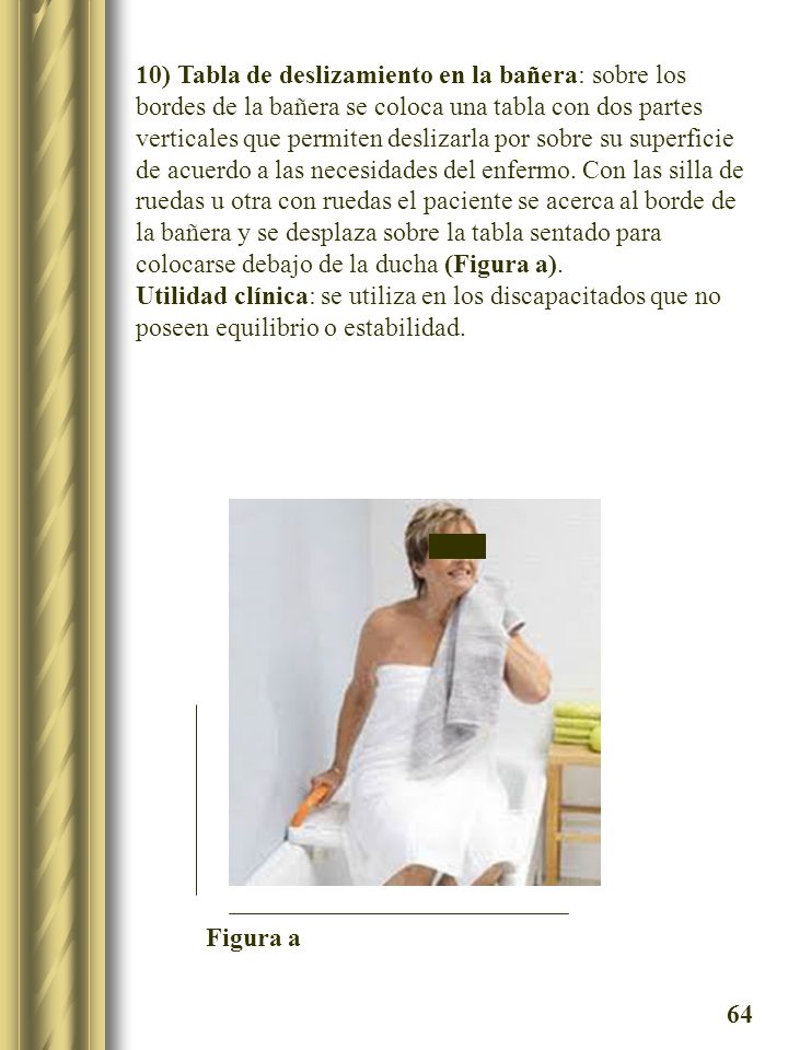 10) Tabla de deslizamiento en la bañera: sobre los bordes de la bañera se coloca una tabla con dos partes verticales que permiten deslizarla por sobre su superficie de acuerdo a las necesidades del enfermo. Con las silla de ruedas u otra con ruedas el paciente se acerca al borde de la bañera y se desplaza sobre la tabla sentado para colocarse debajo de la ducha (Figura a).