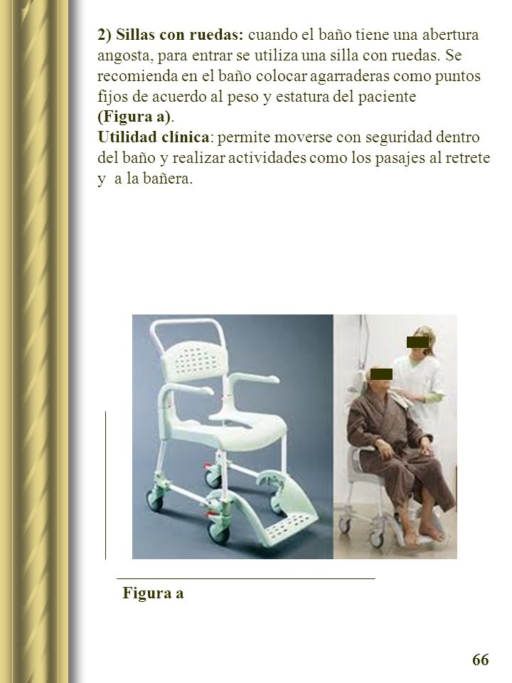 2) Sillas con ruedas: cuando el baño tiene una abertura angosta, para entrar se utiliza una silla con ruedas. Se recomienda en el baño colocar agarraderas como puntos fijos de acuerdo al peso y estatura del paciente (Figura a).