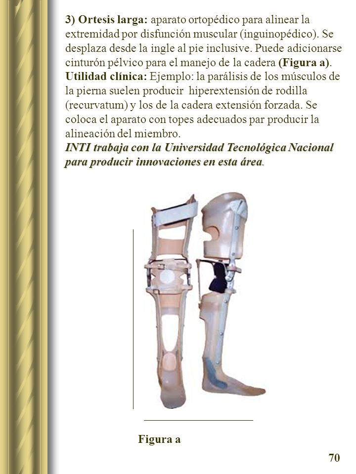 3) Ortesis larga: aparato ortopédico para alinear la extremidad por disfunción muscular (inguinopédico). Se desplaza desde la ingle al pie inclusive. Puede adicionarse cinturón pélvico para el manejo de la cadera (Figura a).