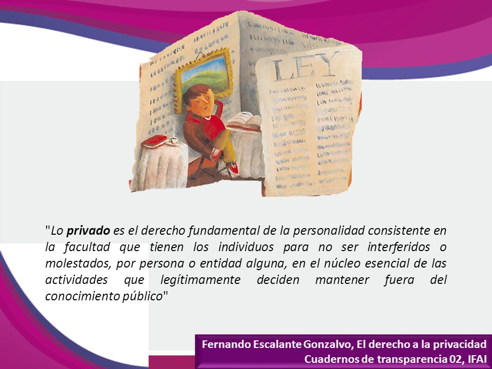 Lo privado es el derecho fundamental de la personalidad consistente en la facultad que tienen los individuos para no ser interferidos o molestados, por persona o entidad alguna, en el núcleo esencial de las actividades que legítimamente deciden mantener fuera del conocimiento público
