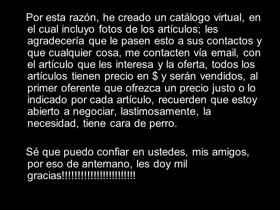 Por esta razón, he creado un catálogo virtual, en el cual incluyo fotos de los artículos; les agradecería que le pasen esto a sus contactos y que cualquier cosa, me contacten vía  , con el artículo que les interesa y la oferta, todos los artículos tienen precio en $ y serán vendidos, al primer oferente que ofrezca un precio justo o lo indicado por cada artículo, recuerden que estoy abierto a negociar, lastimosamente, la necesidad, tiene cara de perro.