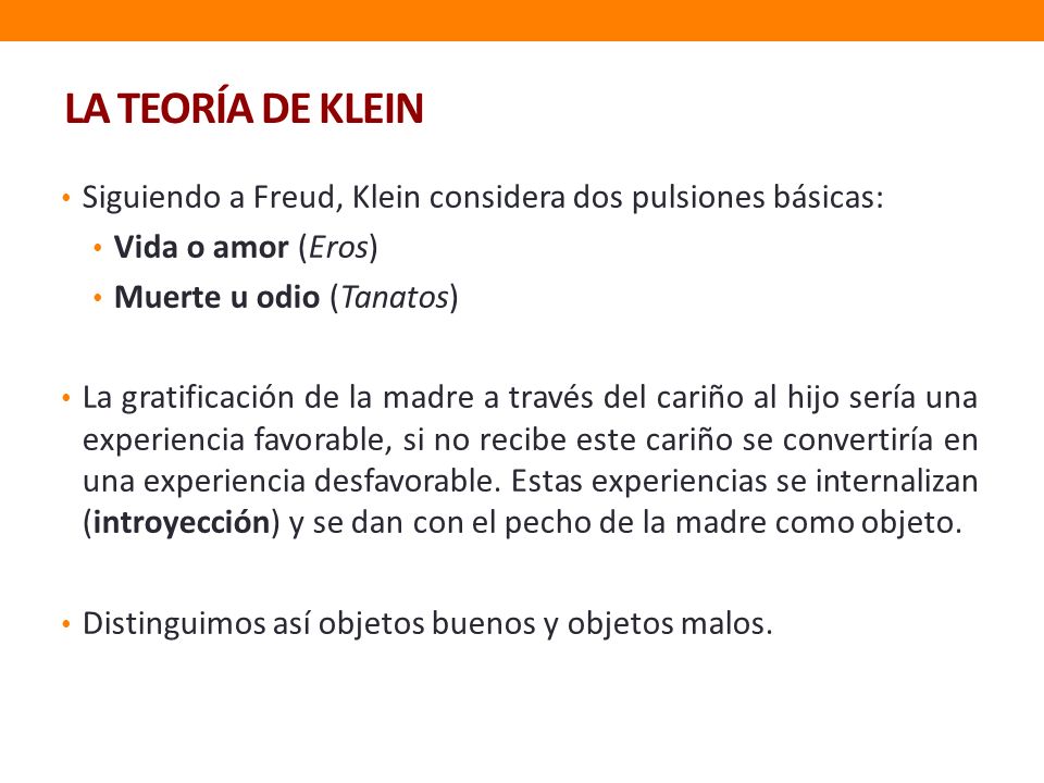 LA TEORÍA DE KLEIN Siguiendo a Freud, Klein considera dos pulsiones básicas: Vida o amor (Eros) Muerte u odio (Tanatos)