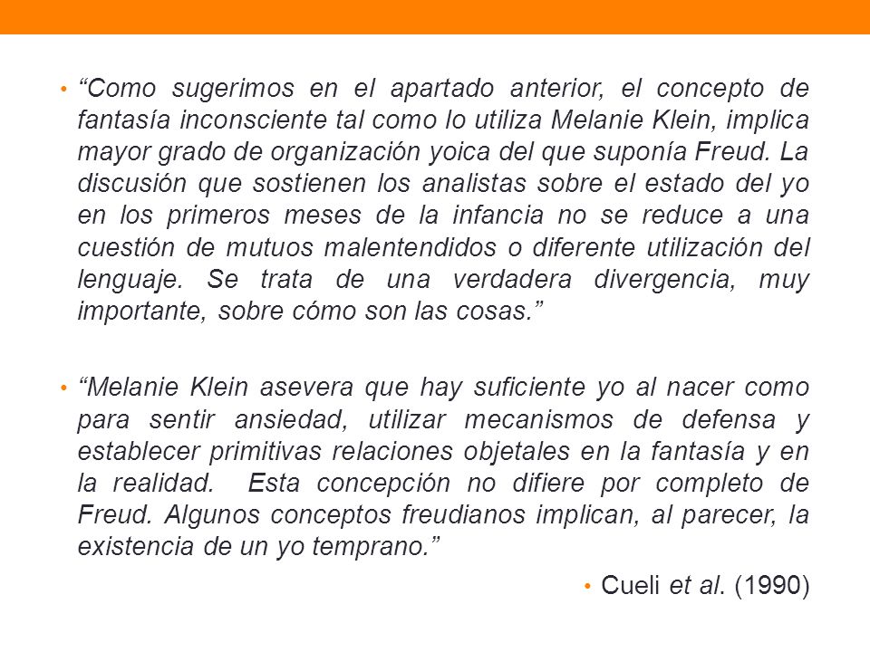 Como sugerimos en el apartado anterior, el concepto de fantasía inconsciente tal como lo utiliza Melanie Klein, implica mayor grado de organización yoica del que suponía Freud. La discusión que sostienen los analistas sobre el estado del yo en los primeros meses de la infancia no se reduce a una cuestión de mutuos malentendidos o diferente utilización del lenguaje. Se trata de una verdadera divergencia, muy importante, sobre cómo son las cosas.