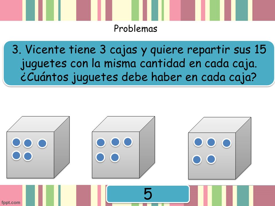 Problemas 3. Vicente tiene 3 cajas y quiere repartir sus 15 juguetes con la misma cantidad en cada caja. ¿Cuántos juguetes debe haber en cada caja