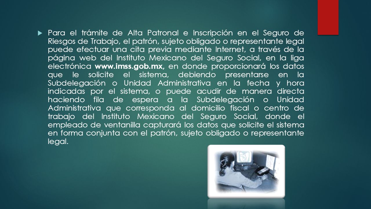 Para el trámite de Alta Patronal e Inscripción en el Seguro de Riesgos de Trabajo, el patrón, sujeto obligado o representante legal puede efectuar una cita previa mediante Internet, a través de la página web del Instituto Mexicano del Seguro Social, en la liga electrónica   en donde proporcionará los datos que le solicite el sistema, debiendo presentarse en la Subdelegación o Unidad Administrativa en la fecha y hora indicadas por el sistema, o puede acudir de manera directa haciendo fila de espera a la Subdelegación o Unidad Administrativa que corresponda al domicilio fiscal o centro de trabajo del Instituto Mexicano del Seguro Social, donde el empleado de ventanilla capturará los datos que solicite el sistema en forma conjunta con el patrón, sujeto obligado o representante legal.