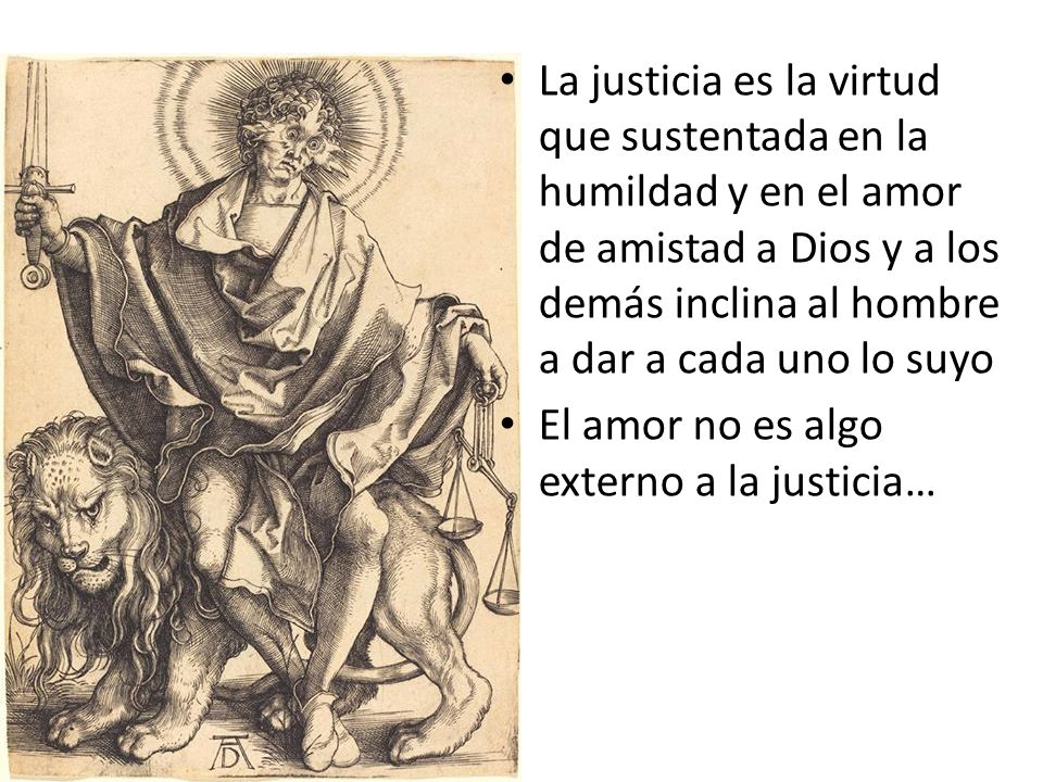 La justicia es la virtud que sustentada en la humildad y en el amor de amistad a Dios y a los demás inclina al hombre a dar a cada uno lo suyo