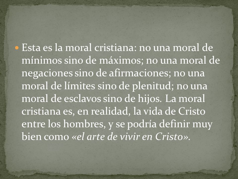 Esta es la moral cristiana: no una moral de mínimos sino de máximos; no una moral de negaciones sino de afirmaciones; no una moral de límites sino de plenitud; no una moral de esclavos sino de hijos.