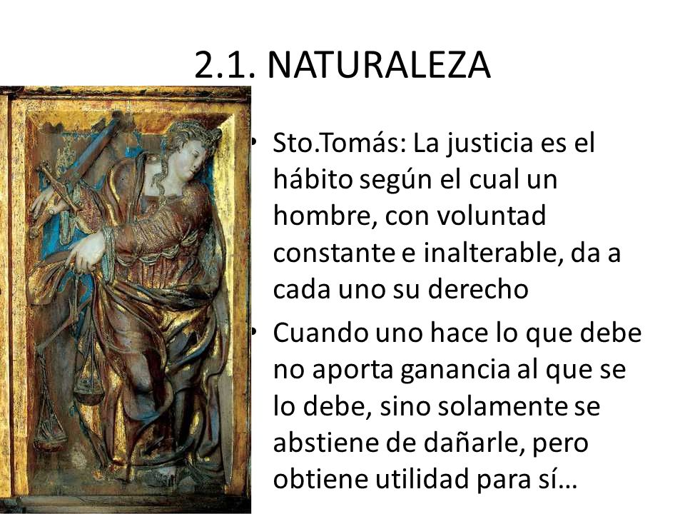 2.1. NATURALEZA Sto.Tomás: La justicia es el hábito según el cual un hombre, con voluntad constante e inalterable, da a cada uno su derecho.