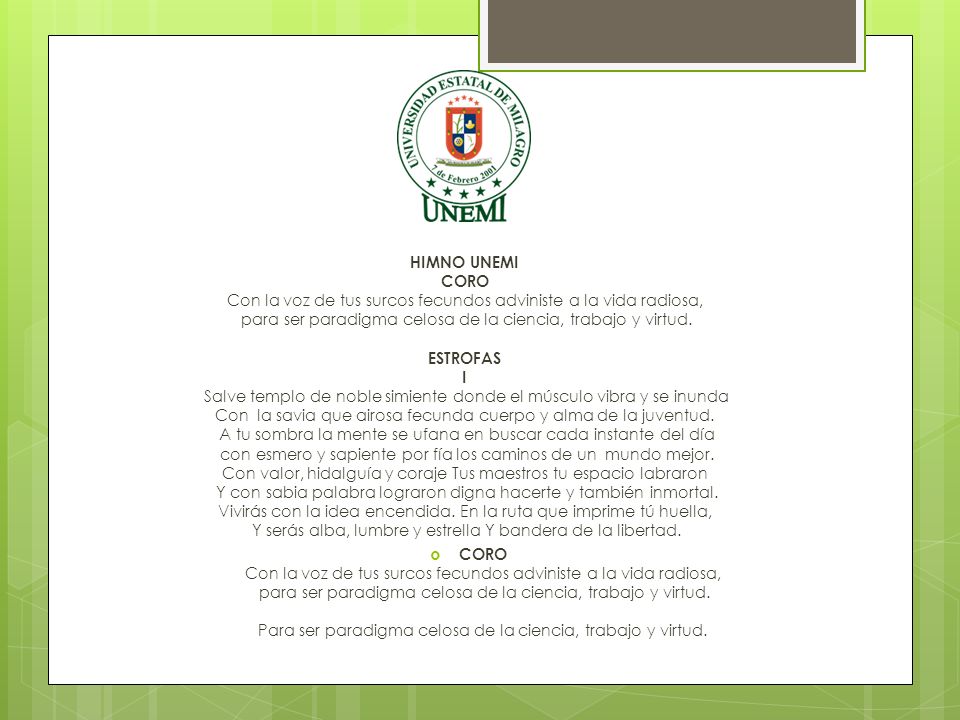 HIMNO UNEMI CORO Con la voz de tus surcos fecundos adviniste a la vida radiosa, para ser paradigma celosa de la ciencia, trabajo y virtud. ESTROFAS I Salve templo de noble simiente donde el músculo vibra y se inunda Con la savia que airosa fecunda cuerpo y alma de la juventud. A tu sombra la mente se ufana en buscar cada instante del día con esmero y sapiente por fía los caminos de un mundo mejor. Con valor, hidalguía y coraje Tus maestros tu espacio labraron Y con sabia palabra lograron digna hacerte y también inmortal. Vivirás con la idea encendida. En la ruta que imprime tú huella, Y serás alba, lumbre y estrella Y bandera de la libertad.