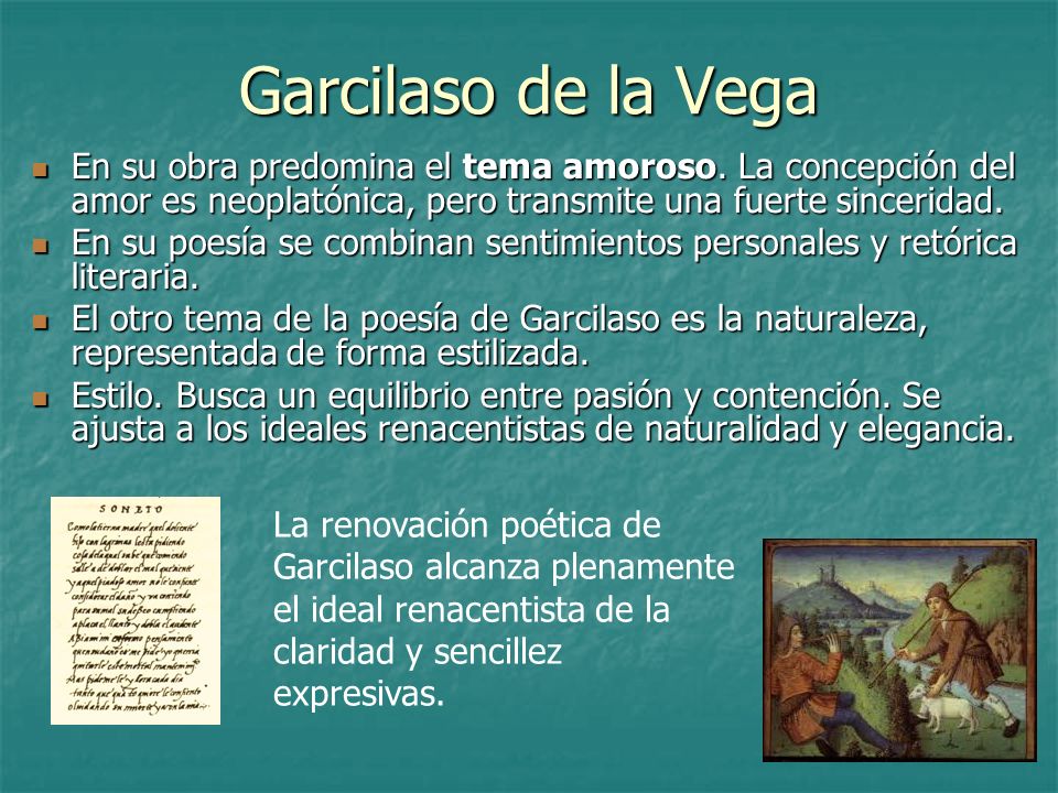 Garcilaso de la Vega En su obra predomina el tema amoroso. La concepción del amor es neoplatónica, pero transmite una fuerte sinceridad.