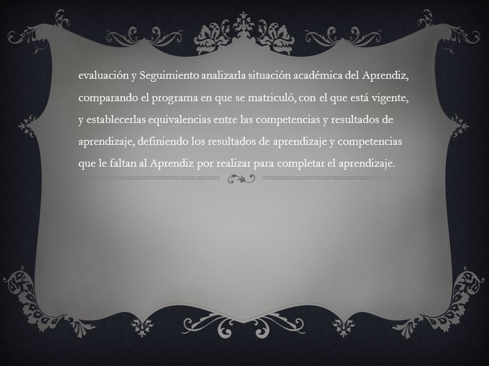 evaluación y Seguimiento analizarla situación académica del Aprendiz, comparando el programa en que se matriculó, con el que está vigente, y establecerlas equivalencias entre las competencias y resultados de aprendizaje, definiendo los resultados de aprendizaje y competencias que le faltan al Aprendiz por realizar para completar el aprendizaje.