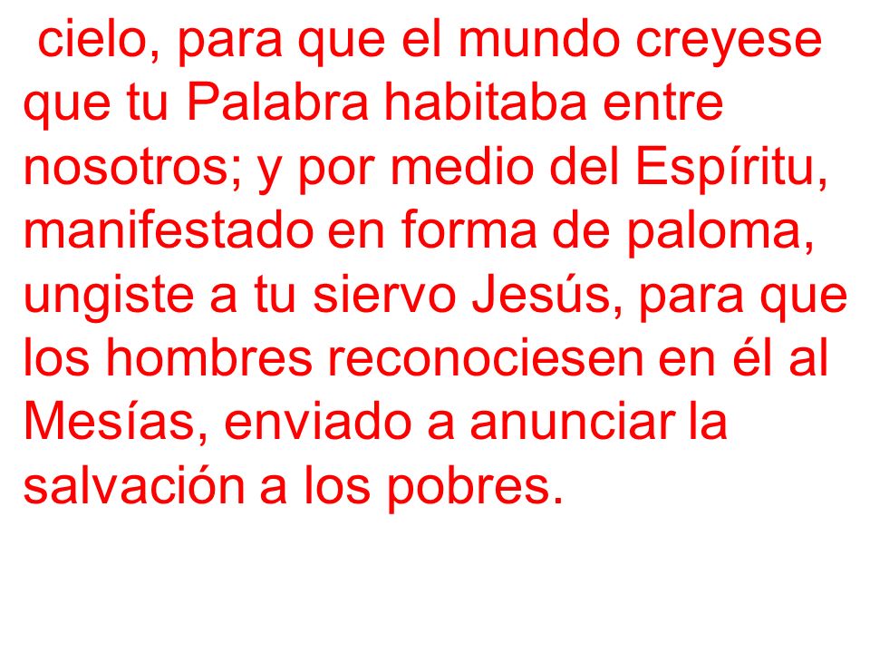 cielo, para que el mundo creyese que tu Palabra habitaba entre nosotros; y por medio del Espíritu, manifestado en forma de paloma, ungiste a tu siervo Jesús, para que los hombres reconociesen en él al Mesías, enviado a anunciar la salvación a los pobres.