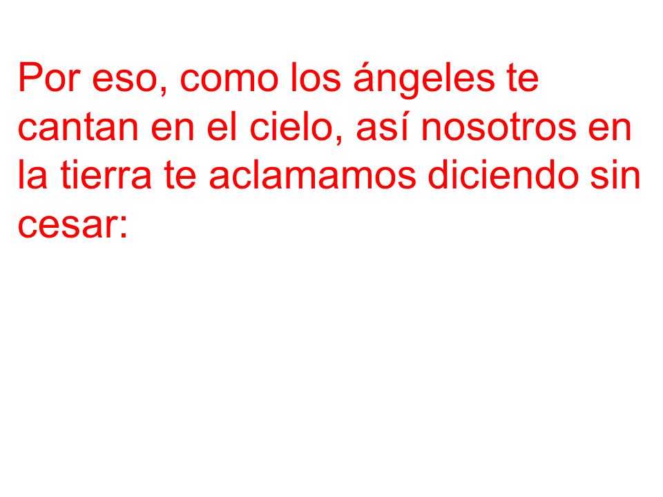 Por eso, como los ángeles te cantan en el cielo, así nosotros en la tierra te aclamamos diciendo sin cesar: