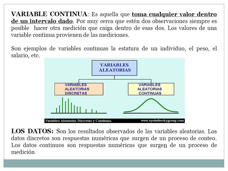 VARIABLE CONTINUA: Es aquella que toma cualquier valor dentro de un intervalo dado. Por muy cerca que estén dos observaciones siempre es posible hacer otra medición que caiga dentro de esas dos. Los valores de una variable continua provienen de las mediciones.