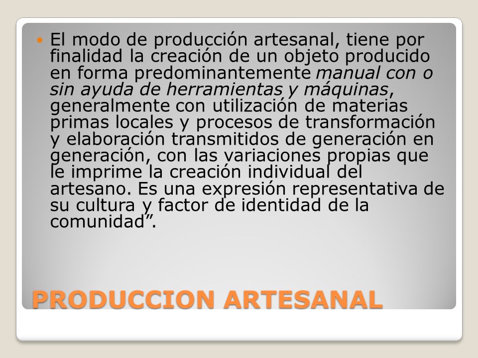El modo de producción artesanal, tiene por finalidad la creación de un objeto producido en forma predominantemente manual con o sin ayuda de herramientas y máquinas, generalmente con utilización de materias primas locales y procesos de transformación y elaboración transmitidos de generación en generación, con las variaciones propias que le imprime la creación individual del artesano. Es una expresión representativa de su cultura y factor de identidad de la comunidad .